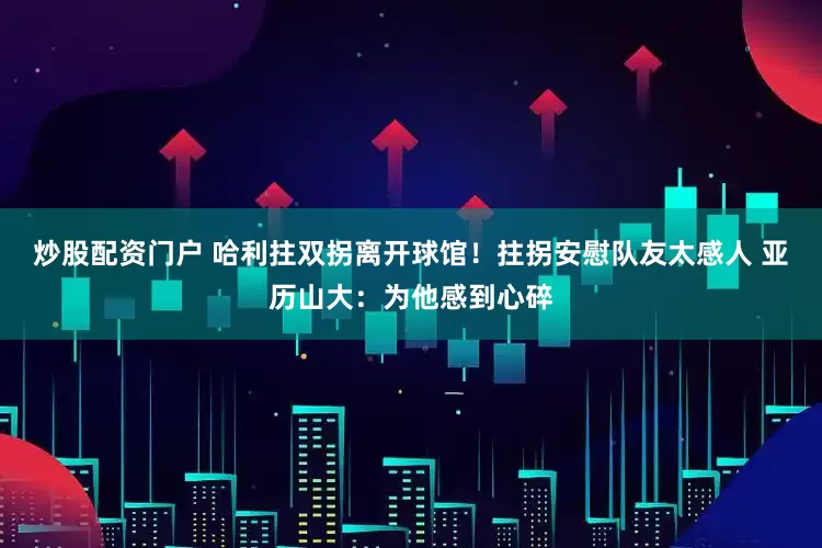 炒股配资门户 哈利拄双拐离开球馆！拄拐安慰队友太感人 亚历山大：为他感到心碎