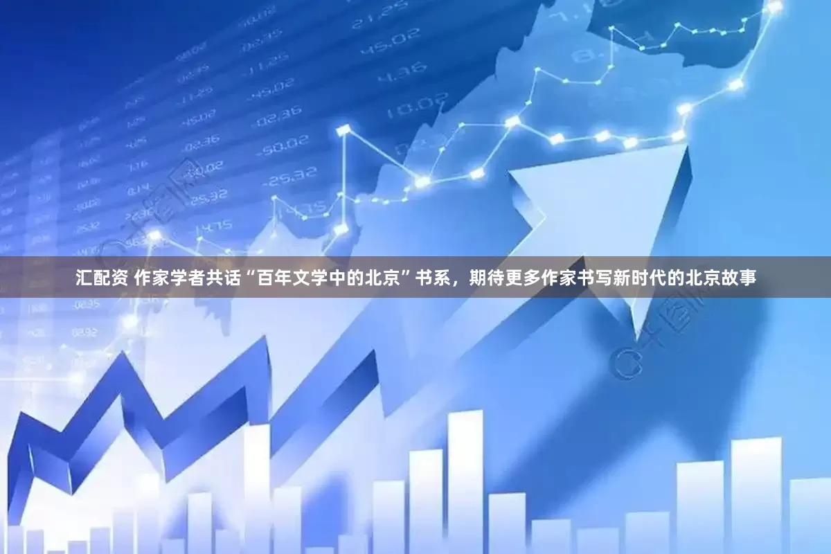 汇配资 作家学者共话“百年文学中的北京”书系，期待更多作家书写新时代的北京故事