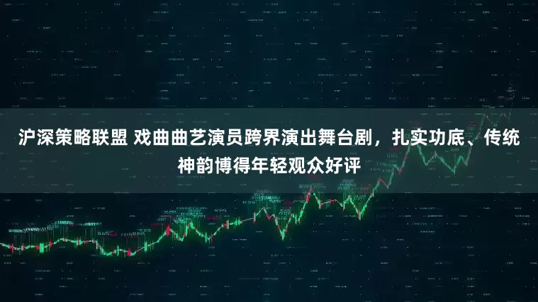 沪深策略联盟 戏曲曲艺演员跨界演出舞台剧，扎实功底、传统神韵博得年轻观众好评