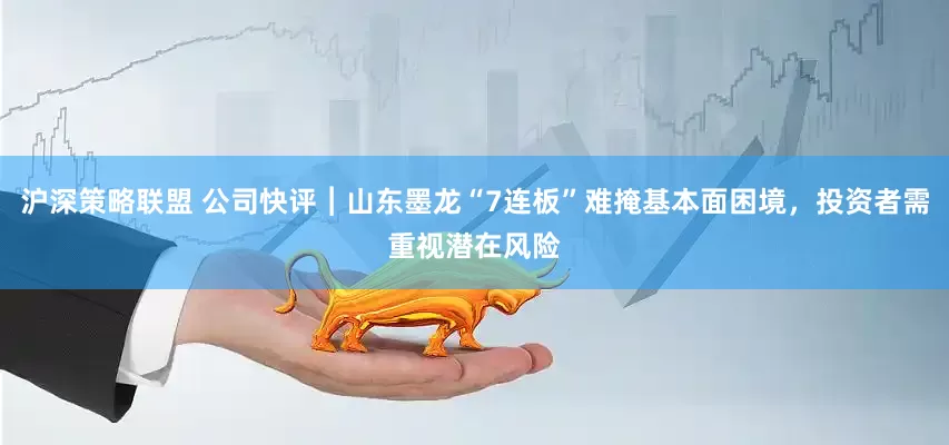 沪深策略联盟 公司快评︱山东墨龙“7连板”难掩基本面困境，投资者需重视潜在风险
