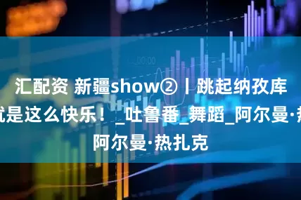 汇配资 新疆show②丨跳起纳孜库姆，就是这么快乐！_吐鲁番_舞蹈_阿尔曼·热扎克