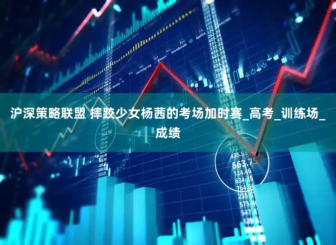 沪深策略联盟 摔跤少女杨茜的考场加时赛_高考_训练场_成绩