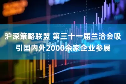 沪深策略联盟 第三十一届兰洽会吸引国内外2000余家企业参展