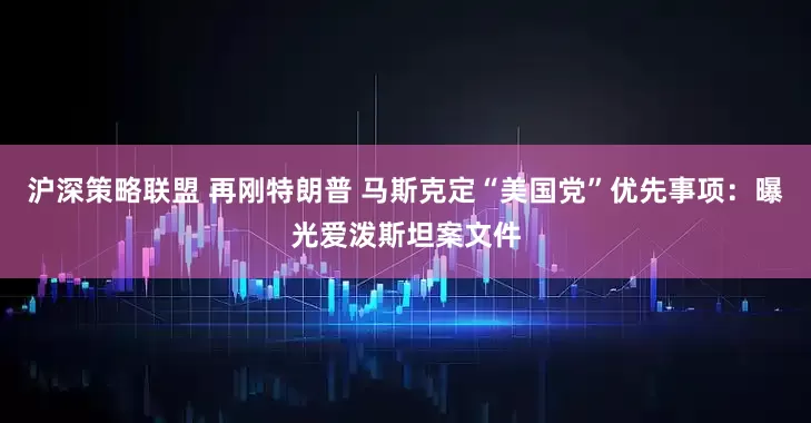 沪深策略联盟 再刚特朗普 马斯克定“美国党”优先事项：曝光爱泼斯坦案文件
