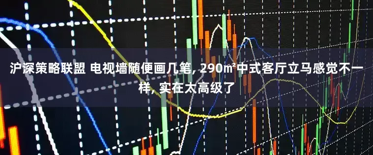 沪深策略联盟 电视墙随便画几笔, 290㎡中式客厅立马感觉不一样, 实在太高级了