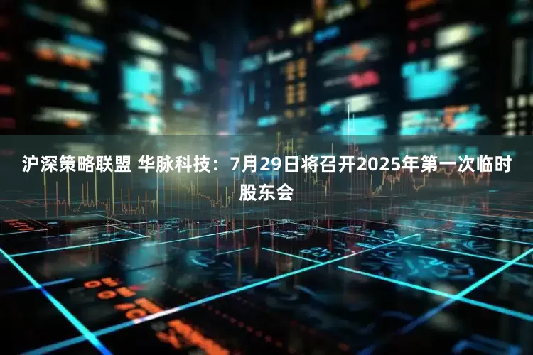 沪深策略联盟 华脉科技：7月29日将召开2025年第一次临时股东会