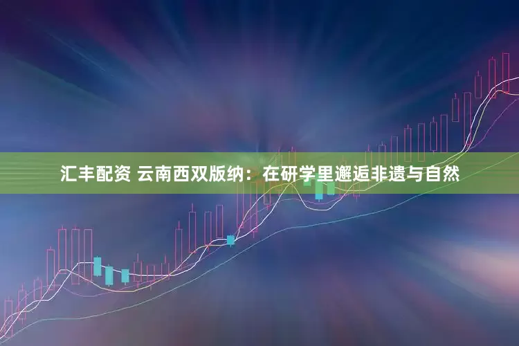 汇丰配资 云南西双版纳：在研学里邂逅非遗与自然