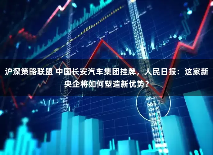 沪深策略联盟 中国长安汽车集团挂牌，人民日报：这家新央企将如何塑造新优势？