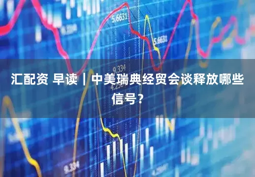 汇配资 早读｜中美瑞典经贸会谈释放哪些信号？