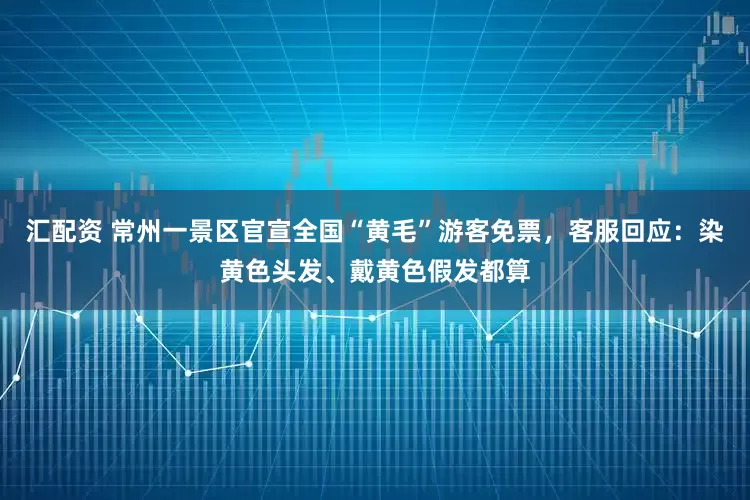 汇配资 常州一景区官宣全国“黄毛”游客免票，客服回应：染黄色头发、戴黄色假发都算