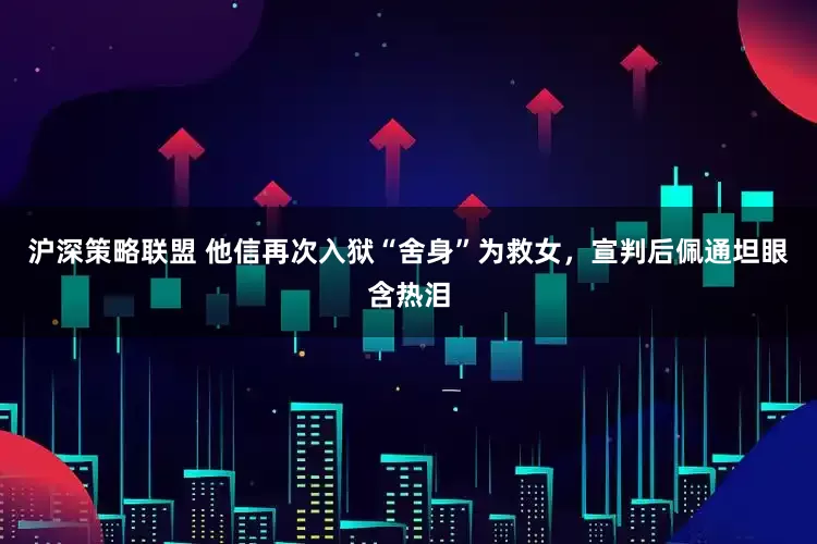 沪深策略联盟 他信再次入狱“舍身”为救女，宣判后佩通坦眼含热泪