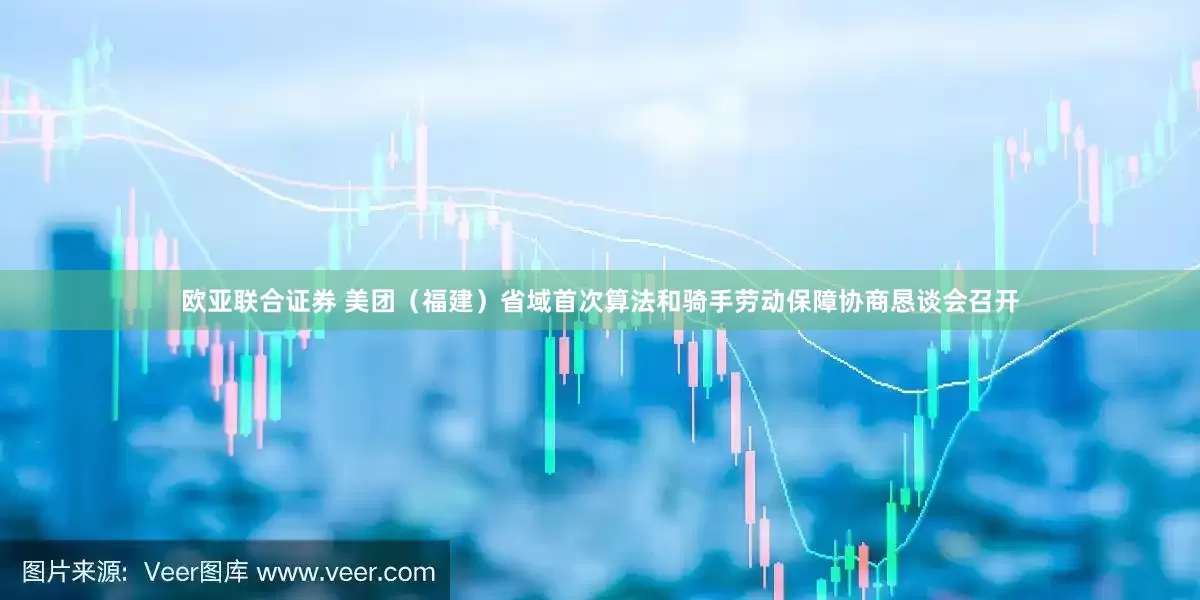 欧亚联合证券 美团（福建）省域首次算法和骑手劳动保障协商恳谈会召开