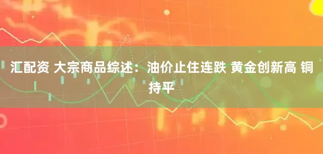 汇配资 大宗商品综述：油价止住连跌 黄金创新高 铜持平