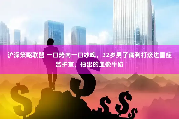 沪深策略联盟 一口烤肉一口冰啤，32岁男子痛到打滚进重症监护室，抽出的血像牛奶