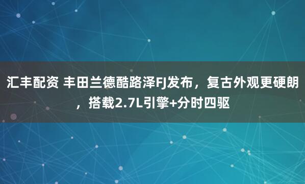 汇丰配资 丰田兰德酷路泽FJ发布，复古外观更硬朗，搭载2.7L引擎+分时四驱