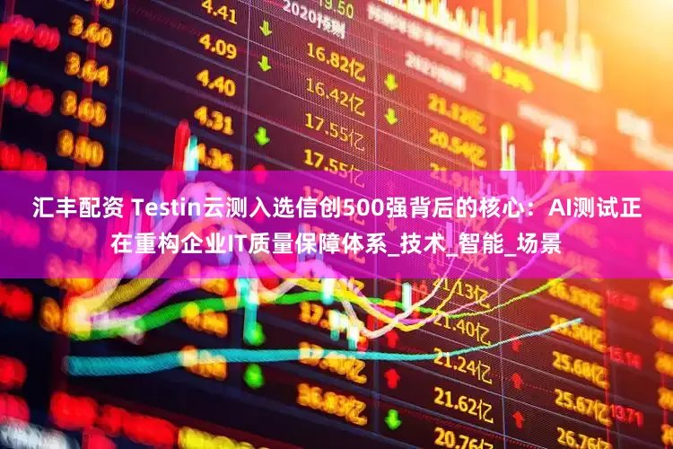 汇丰配资 Testin云测入选信创500强背后的核心:AI测试正在重构企业IT质量保障体系_技术_智能_场景