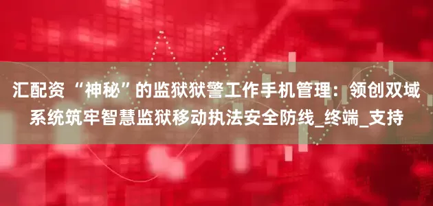 汇配资 “神秘”的监狱狱警工作手机管理:领创双域系统筑牢智慧监狱移动执法安全防线_终端_支持