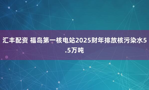 汇丰配资 福岛第一核电站2025财年排放核污染水5.5万吨