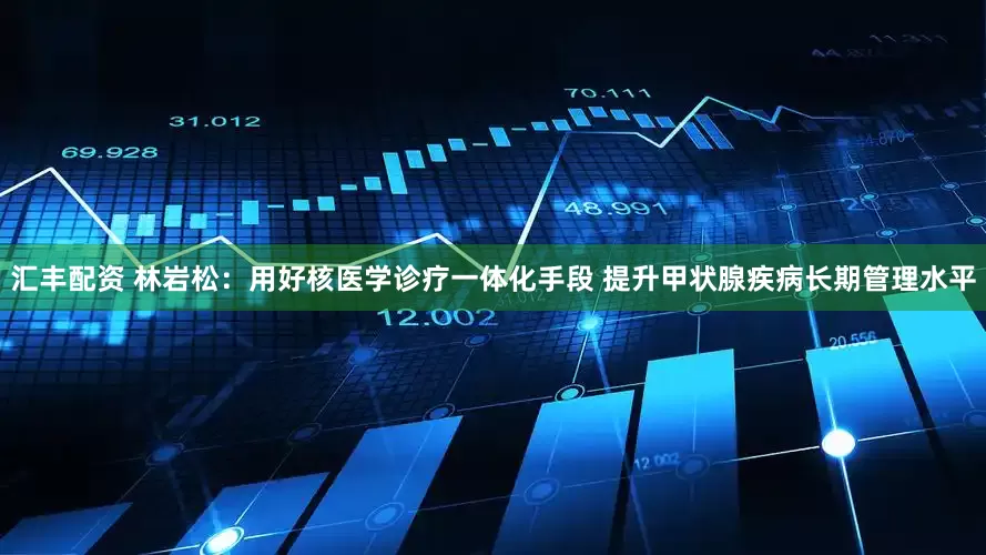 汇丰配资 林岩松：用好核医学诊疗一体化手段 提升甲状腺疾病长期管理水平