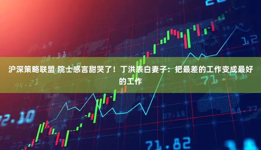 沪深策略联盟 院士感言甜哭了！丁洪表白妻子：把最差的工作变成最好的工作